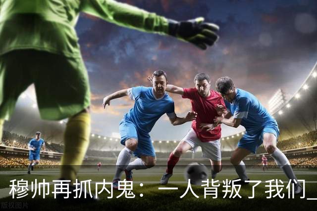 穆帅再抓内鬼：一人背叛了我们 已通知他走人